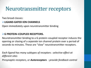 Neurotransmitter receptors
Two broad classes:
LIGAND-GATED ION CHANNELS
Open immediately upon neurotransmitter binding
G PROTEIN–COUPLED RECEPTORS.
Neurotransmitter binding to a G protein–coupled receptor induces the
opening or closing of a separate ion channel protein over a period of
seconds to minutes. These are “slow” neurotransmitter receptors.
Each ligand has many subtypes of receptors : selective effect at
different sites
Presynaptic receptors, or Autoreceptors : provide feedback control
 