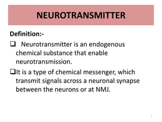 NEUROTRANSMITTER
Definition:-
 Neurotransmitter is an endogenous
chemical substance that enable
neurotransmission.
It is a type of chemical messenger, which
transmit signals across a neuronal synapse
between the neurons or at NMJ.
1
 