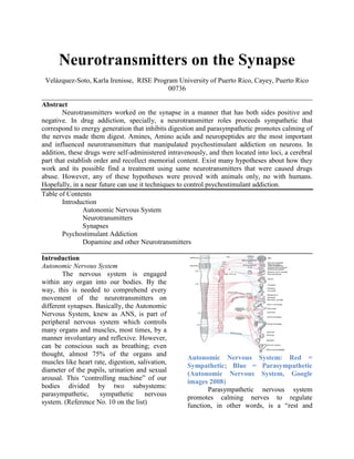 Neurotransmitters on the Synapse Velázquez-Soto, Karla Irenisse,  RISE Program University of Puerto Rico, Cayey, Puerto Rico 00736 ______________________________________________________________________________ Abstract Neurotransmitters worked on the synapse in a manner that has both sides positive and negative. In drug addiction, specially, a neurotransmitter roles proceeds sympathetic that correspond to energy generation that inhibits digestion and parasympathetic promotes calming of the nerves made them digest. Amines, Amino acids and neuropeptides are the most important and influenced neurotransmitters that manipulated psychostimulant addiction on neurons. In addition, these drugs were self-administered intravenously, and then located into loci, a cerebral part that establish order and recollect memorial content. Exist many hypotheses about how they work and its possible find a treatment using same neurotransmitters that were caused drugs abuse. However, any of these hypotheses were proved with animals only, no with humans. Hopefully, in a near future can use it techniques to control psychostimulant addiction.  Table of Contents Introduction Autonomic Nervous System Neurotransmitters Synapses Psychostimulant Addiction Dopamine and other Neurotransmitters ______________________________________________________________________________ Introduction Autonomic Nervous System The nervous system is engaged within any organ into our bodies. By the way, this is needed to comprehend every movement of the neurotransmitters on different synapses. Basically, the Autonomic Nervous System, knew as ANS, is part of peripheral nervous system which controls many organs and muscles, most times, by a manner involuntary and reflexive. However, can be conscious such as breathing; even thought, almost 75% of the organs and muscles like heart rate, digestion, salivation, diameter of the pupils, urination and sexual arousal. This “controlling machine” of our bodies divided by two subsystems: parasympathetic, sympathetic nervous system. (Reference No. 10 on the list) Autonomic Nervous System: Red = Sympathetic; Blue = Parasympathetic (Autonomic Nervous System, Google images 2008) Parasympathetic nervous system promotes calming nerves to regulate function, in other words, is a “rest and digests” response. An appropriate parasympathetic activity mediates digestion and consequence the absorption of nutrients. Also constrict such muscles like pupil, lens and bronchiolar diameter when is needed oxygen. Cardiac nerves, also impart within parasympathetic control of heart and myocardium. Sympathetic nervous system works as “flight or flight” response that uses energy generation to inhibit digestion. For example, Dilates pupils and relaxes the lens, allowing more light to enter the eye, accelerates heart rate and promotes contractively of cardiac cells to providing a mechanism to enhance the blood flow.  Definitely, parasympathetic and sympathetic systems works in opposition, however, are complementary one to each other. Mean while, sympathetic system accelerates any function, the parasympathetic system takes a break. This is like blood pressure in the heart, were the difference systolic and diastolic pressure is that systolic is when the heart valves contraction and the diastolic is when the heart releases. Is important to mention that these two subsystems that works on the autonomic nervous system are complementary with neurotransmitters that involves non-adrenergic and non-cholinergic pathways. Non-cholinergic neurons are neurotransmitters that release acetylcholine. This pathway concentrated in specific regions of the brainstem and thought to be involved in cognitive functions, especially memory. Acetylcholine neurotransmitter works on parasympathetic nervous system and such drugs can change cholinergic activity blocking their respective receptors. Nor-adrenaline neurons increase the level of excitatory activity within the brain. Nor-adrenergic pathways are involved in the control of functions such as attention and arousal. These neurons have a important role in sympathetic nervous system, therefore, drugs easily causes changes in functions ranges as the effects in monoamine neurotransmitters receptors.  Neurotransmitters Neurotransmitters are the chemicals which allow and moderate the transmission of signals from one neuron to the next across synapses. They are also found at the axon endings of motor neurons, where they stimulate the muscle fibers. They are packaged into synaptic vesicles that are located on the pre-synaptic zone, the axon. Later, are released into the synaptic cleft, where they bind to receptors in the membrane on the post-synaptic zone, the dendrite. Identify a neurotransmitter is a process that establish different properties. A chemical considered as a neurotransmitter when: the chemical is present in the pre-synaptic vesicle, are sufficient quantity in the pre-synaptic neuron to affect the post-synaptic dendrite, and are post-synaptic receptors to that chemical. Neurotransmitter can be amino acids, amines, and neuropeptides, which are shows in the table below. Small molecule neurotransmittersTypeNeurotransmitterPostsynaptic effectAcetylcholineExcitatoryAmino acidsGamma amino butyric acid (GABA)InhibitoryGlycineInhibitoryGlutamateExcitatoryAspartateExcitatoryBiogenic aminesDopamineExcitatoryNor-adrenalineExcitatorySerotoninExcitatoryHistamineExcitatory Neuropeptide neurotransmittersCorticotropin releasing hormoneCorticotropin (ACTH)Beta-endorphinSubstance PNeurotensinSomatostatinBradykininVasopressinAngiotensin II Another particular characteristic about neurotransmitters function is how they can works as excitatory or inhibitory one. This characteristic is identified when the neurotransmitters passes between the action potential stage (voltage like waves or energy used) to the dendrite. Excitatory neurotransmitter increase the probability that the target cell will fire an action potential and inhibitory neurotransmitter decrease this probability. Therefore, exist neurotransmitters that have both characteristics and effects; everything depends on the properties of the neurotransmitter and the reaction of this into the dendrites receptors.  Synapse Synapse is a space between the pre-synaptic and post-synaptic zones that allows neurons to form circuits within the central nervous system, to connect to and control other systems of the body. A typical neuron gives rise to several thousand synapses; all depends of what type of neuron was. For example, synapses can connect axons to axons, axons to dendrites or dendrites to dendrites. Basically, the transition of the neurotransmitters has several parts beginning from a chemical synapse between an axon of one neuron and a dendrite of another. The electrical impulses arriving at the axon terminal triggers the release of neurotransmitters vesicles, which diffuse across the synaptic cleft to receptors on the adjacent dendrite temporarily affecting the likelihood that an electrical impulse will be triggered in the latter neuron. Once released the neurotransmitter is rapidly metabolized or is pumped back into a neuron, after a specialized enzyme digest the no functional neurotransmitters.  Neurotransmitters-Transition (Neurotransmitters, Google images) Psychostimulant Addiction, Experimental Evidence  As mentioned before, nervous system controls all parts of the body, including organs, muscles and all the interactions between them. Definitely, neurotransmitter and the synapses parts are the beginning of all these reactions, not just into the organs, also on possible consequences if the neurotransmitters interactions failed like anxiety, irritability, emotion, mood, motivation, appetite, sexual activity, aggression and others. As is on our knowledge, these consequences are similar to the drugs abuse too, or as is called in this review psychostimulant addiction. This is one of the most problems of the society because isn’t be illegal drugs addiction, is be to any medicines, any anti-depressives and any MD prescription. Neurotransmitters as dopamine, serotonin, cholinergic and many others are completely involved into psychostimulant addiction. In the last years many scientists still studying how can manage the psychostimulant addiction starting change the neurotransmitters range.  Dopamine (DA) and Others Neurotransmitters Dopamine receptors have an important role into drug addiction. Almost all addictive drugs like cocaine, nicotine, opiates, marijuana and ethanol increase DA levels on the loci. Therefore, any of these drugs are located on the loci or are administrated intravenously, inhibiting DA receptors on the dendrites. According to Gardner (2008), DA levels were increased by the reversal DA transporters to the pre-synaptic stage, causing euphoria and immediately caused psychostimulant addiction to the drug exposed.  He proved in animals that exists two pharmacological strategies to manipulate DA neurotransmitters transmission and antagonist the abuse. The first strategy was to modulate DA receptors and the latter one was to modulate DA transporters. His study was with a derived of a Chinese herb called Stephanie (THP), he proved that is a non-selective D1 or D2 receptor antagonist and THP can be used as a pharmacotherapy against heroin abuse. When the cocaine or heroin enters to the DA loci altered the electrical BSR, but Gardener (2008) used THP as a substitution of cocaine doing an inhibition on the D1 and D2 dopamine receptors. As a result, he blocked loci and decreased the cocaine and heroin addiction, modulating DA receptors.  Another similar study with opiates by Spector (1998), demonstrated the theory of pharmacotherapy in monoamines, like dopamine; as said Spector (1998) and cited: “The results presented here demonstrate that systemic administration of levamisole reduced the symptoms of naltrexone-induced morphine withdrawal, produced a significant increase in the levels of endogenous morphine and codeine in brain and peripheral organs, and significantly altered the metabolism of the monoamine neurotransmitters in specific brain regions…”. Basically, she proved that immunostimulant Levamisole can increase the morphine and codeine (opiates) levels. She and her co-workers did their bases on the discovered of (Goldstein et al. 1985) that identified the presence of synthesized morphine and codeine into mammalian tissues. First Spector (1998), chose two groups of rats, where the experimental group was treated with morphine and codeine. Five days later she took the experimental group and extracts the morphine and codeine using the high performance liquid chromatography (HPLC) to separate the chemicals. Later, she analyzed the monoamines neurotransmitters metabolites in lung, heart, colon and spleen. The results from these proceeds were the addictive rats to opiates decreased their dependence when the Levamisole were injected. Definitely, Levamisole doesn’t just work with bacteria and virus diseases, also increased the levels of morphine and codeine on monoamines neurotransmitters, as a manner to controlling the psychostimulant addiction to opiates. Olive (2007), did a study about the learning relevance for addiction on Glumate neurotransmitter. He specified that Glumate is the most abundant neurotransmitter on the synapses because it works with any drugs that interact into dopamine transporters and receptors. He proved that the association between drugs and specific environmental cues becomes overlearning and these types of overlearning lead drug craving and relapse. This repetition resulting in attenuates the Glumate transmission at the same time controls the abuse to drugs.  Conclusion Different scientists still studying with a great emphasis the different strategies described before however were just hypothesis. These studies were just proved with animals like rats, but no with humans. Even thought, many of the articles used in this review establish that were in process, for example, people that were addicted to marijuana are be treated with methadone in substitution to marijuana and heroin Gardener (2008) mentionded on his experiment that: “The former strategy has – to date – primarily utilized DA receptor antagonists, while the latter strategy has – to date – primarily utilized indirect DA receptor agonists that can be viewed as pharmacologically substituting for the addictive psychostimulants in a manner analogous to methadone substitution for heroin.”. The methadone work as an inhibitor on specific DA receptors and is expected that with a certain time these persons can attenuates their psychostimulant addiction. Inclusive, governments as Puerto Rico and United States are paying this treatment to addicted people.  In another point of view, these mechanisms can be used in a future in other types of psycho-stimulation. References ,[object Object]