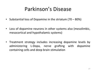Parkinson’s Disease Substantial loss of Dopamine in the striatum (70 – 80%)  Loss of dopamine neurons in other systems also (mesolimbic, mesocortical and hypothalamic systems) Treatment strategy includes increasing dopamine levels by administering L-Dopa, nerve grafting with dopamine containing cells and deep brain stimulation  