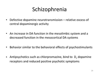 Schizophrenia Defective dopamine neurotransmission – relative excess of central dopaminergic activity An increase in DA function in the mesolimbic system and a decreased function in the mesocortical DA systems Behavior similar to the behavioral effects of psychostimulants Antipsychotics such as chlorpromazine, bind to  D 2  dopamine receptors and reduced positive psychotic symptoms 