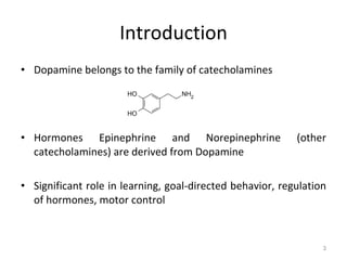 Introduction Dopamine belongs to the family of catecholamines Hormones Epinephrine and Norepinephrine (other catecholamines) are derived from Dopamine Significant role in learning, goal-directed behavior, regulation of hormones, motor control 