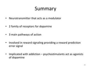 Summary Neurotransmitter that acts as a modulator 2 family of receptors for dopamine 3 main pathways of action Involved in reward signaling providing a reward prediction error signal Implicated with addiction – psychostimulants act as agonists of dopamine  