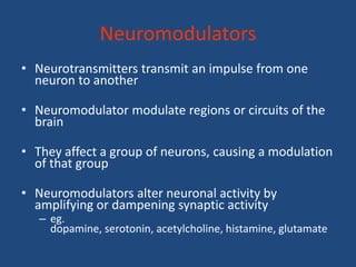 Neuromodulators
• Neurotransmitters transmit an impulse from one
  neuron to another

• Neuromodulator modulate regions or circuits of the
  brain

• They affect a group of neurons, causing a modulation
  of that group

• Neuromodulators alter neuronal activity by
  amplifying or dampening synaptic activity
   – eg.
     dopamine, serotonin, acetylcholine, histamine, glutamate
 