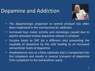 Dopamine and Addiction

 • The dopaminergic projection to ventral striatum has often
   been implicated in the mechanisms for addiction
 • Increased loco motor activity and stereotypy caused due to
   psycho stimulant involve dopamine release in striatum
 • Cocaine binds to DAT (at a different site) preventing the
   reuptake of dopamine by the cells leading to an increased
   extracellular levels of dopamine
 • Amphetamine acts as a false substrate and is transported into
   the cytoplasm and results in reverse transport of dopamine
   from cytoplasm to the extracellular space

                                                              22
 