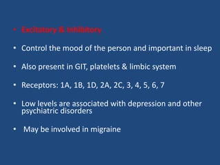 • Excitatory & Inhibitory

• Control the mood of the person and important in sleep

• Also present in GIT, platelets & limbic system

• Receptors: 1A, 1B, 1D, 2A, 2C, 3, 4, 5, 6, 7

• Low levels are associated with depression and other
  psychiatric disorders

• May be involved in migraine
 