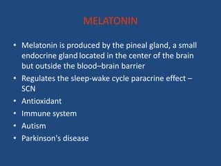 MELATONIN

• Melatonin is produced by the pineal gland, a small
  endocrine gland located in the center of the brain
  but outside the blood–brain barrier
• Regulates the sleep-wake cycle paracrine effect –
  SCN
• Antioxidant
• Immune system
• Autism
• Parkinson's disease
 