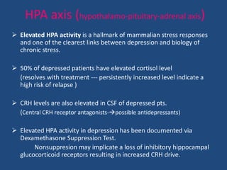HPA axis (hypothalamo-pituitary-adrenal axis)
 Elevated HPA activity is a hallmark of mammalian stress responses
  and one of the clearest links between depression and biology of
  chronic stress.

 50% of depressed patients have elevated cortisol level
  (resolves with treatment --- persistently increased level indicate a
  high risk of relapse )

 CRH levels are also elevated in CSF of depressed pts.
  (Central CRH receptor antagonists-possible antidepressants)

 Elevated HPA activity in depression has been documented via
  Dexamethasone Suppression Test.
       Nonsuppresion may implicate a loss of inhibitory hippocampal
  glucocorticoid receptors resulting in increased CRH drive.
 