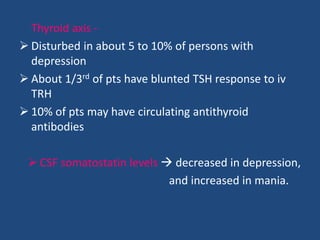 Thyroid axis -
 Disturbed in about 5 to 10% of persons with
  depression
 About 1/3rd of pts have blunted TSH response to iv
  TRH
 10% of pts may have circulating antithyroid
  antibodies

  CSF somatostatin levels  decreased in depression,
                            and increased in mania.
 