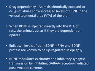• Drug dependency - Animals chronically exposed to
  drugs of abuse show increased levels of BDNF in the
  ventral tegmental area (VTA) of the brain

• When BDNF is injected directly into the VTA of
  rats, the animals act as if they are dependent on
  opiates

• Epilepsy - levels of both BDNF mRNA and BDNF
  protein are known to be up-regulated in epilepsy

• BDNF modulates excitatory and inhibitory synaptic
  transmission by inhibiting GABAA-receptor-mediated
  post-synaptic currents
 