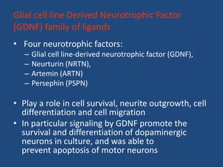 Glial cell line Derived Neurotrophic Factor
(GDNF) family of ligands
• Four neurotrophic factors:
   –   Glial cell line-derived neurotrophic factor (GDNF),
   –   Neurturin (NRTN),
   –   Artemin (ARTN)
   –   Persephin (PSPN)

• Play a role in cell survival, neurite outgrowth, cell
  differentiation and cell migration
• In particular signaling by GDNF promote the
  survival and differentiation of dopaminergic
  neurons in culture, and was able to
  prevent apoptosis of motor neurons
 