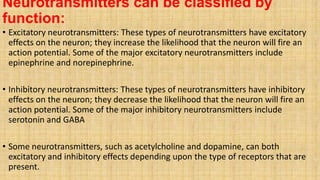 Neurotransmitters can be classified by
function:
• Excitatory neurotransmitters: These types of neurotransmitters have excitatory
effects on the neuron; they increase the likelihood that the neuron will fire an
action potential. Some of the major excitatory neurotransmitters include
epinephrine and norepinephrine.
• Inhibitory neurotransmitters: These types of neurotransmitters have inhibitory
effects on the neuron; they decrease the likelihood that the neuron will fire an
action potential. Some of the major inhibitory neurotransmitters include
serotonin and GABA
• Some neurotransmitters, such as acetylcholine and dopamine, can both
excitatory and inhibitory effects depending upon the type of receptors that are
present.
 