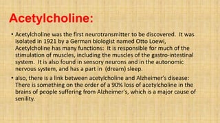 Acetylcholine:
• Acetylcholine was the first neurotransmitter to be discovered. It was
isolated in 1921 by a German biologist named Otto Loewi,
Acetylcholine has many functions: It is responsible for much of the
stimulation of muscles, including the muscles of the gastro-intestinal
system. It is also found in sensory neurons and in the autonomic
nervous system, and has a part in (dream) sleep.
• also, there is a link between acetylcholine and Alzheimer's disease:
There is something on the order of a 90% loss of acetylcholine in the
brains of people suffering from Alzheimer's, which is a major cause of
senility.
 