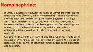 Norepinephrine:
• In 1946, a Swedish biologist by the name of Ulf von Euler discovered
norepinephrine (formerly called noradrenalin). . Norepinephrine is
strongly associated with bringing our nervous systems into "high
alert." It is prevalent in the sympathetic nervous system, and it
increases our heart rate and our blood pressure. Our adrenal glands
release it into the blood stream, along with its close relative
epinephrine (aka adrenalin). It is also important for forming
memories.
• Stress tends to deplete our store of adrenalin, while exercise tends to
increase it. Amphetamines ("speed") work by causing the release of
norepinephrine, as well as other neurotransmitters called dopamine
and seratonin.
 