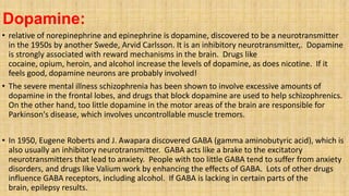 Dopamine:
• relative of norepinephrine and epinephrine is dopamine, discovered to be a neurotransmitter
in the 1950s by another Swede, Arvid Carlsson. It is an inhibitory neurotransmitter,. Dopamine
is strongly associated with reward mechanisms in the brain. Drugs like
cocaine, opium, heroin, and alcohol increase the levels of dopamine, as does nicotine. If it
feels good, dopamine neurons are probably involved!
• The severe mental illness schizophrenia has been shown to involve excessive amounts of
dopamine in the frontal lobes, and drugs that block dopamine are used to help schizophrenics.
On the other hand, too little dopamine in the motor areas of the brain are responsible for
Parkinson's disease, which involves uncontrollable muscle tremors.
• In 1950, Eugene Roberts and J. Awapara discovered GABA (gamma aminobutyric acid), which is
also usually an inhibitory neurotransmitter. GABA acts like a brake to the excitatory
neurotransmitters that lead to anxiety. People with too little GABA tend to suffer from anxiety
disorders, and drugs like Valium work by enhancing the effects of GABA. Lots of other drugs
influence GABA receptors, including alcohol. If GABA is lacking in certain parts of the
brain, epilepsy results.
 