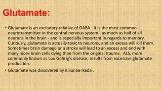 Glutamate:
• Glutamate is an excitatory relative of GABA. It is the most common
neurotransmitter in the central nervous system - as much as half of all
neurons in the brain - and is especially important in regards to memory.
Curiously, glutamate is actually toxic to neurons, and an excess will kill them.
Sometimes brain damage or a stroke will lead to an excess and end with
many more brain cells dying than from the original trauma. ALS, more
commonly known as Lou Gehrig's disease, results from excessive glutamate
production.
• Glutamate was discovered by Kikunae Ikeda .
 