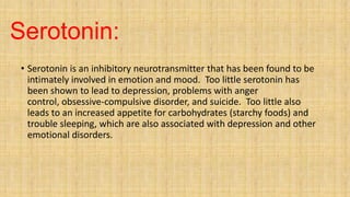 Serotonin:
• Serotonin is an inhibitory neurotransmitter that has been found to be
intimately involved in emotion and mood. Too little serotonin has
been shown to lead to depression, problems with anger
control, obsessive-compulsive disorder, and suicide. Too little also
leads to an increased appetite for carbohydrates (starchy foods) and
trouble sleeping, which are also associated with depression and other
emotional disorders.
 