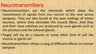 Neurotransmitters
•Neurotransmitters are the chemicals which allow the
transmission of signals from one neuron to the next across
synapses. They are also found at the axon endings of motor
neurons, where they stimulate the muscle fibers. And they
and their close relatives are produced by some glands such as
the pituitary and the adrenal glands.
•Target cell my be a neuron or some other kind of cell like
muscle or gland cell
•Neurotransmitters shows a rang of different effects on human
behavior
 