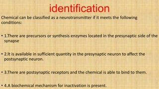 identification
Chemical can be classified as a neurotransmitter if it meets the following
conditions:
• 1.There are precursors or synthesis enzymes located in the presynaptic side of the
synapse
• 2.lt is available in sufficient quantity in the presynaptic neuron to affect the
postsynaptic neuron.
• 3.There are postsynaptic receptors and the chemical is able to bind to them.
• 4.A biochemical mechanism for inactivation is present.
 
