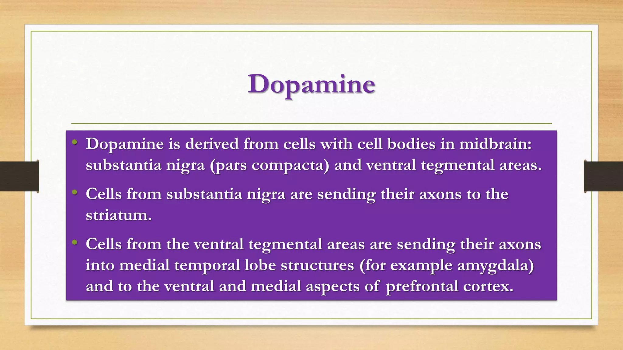 Dopamine
• Dopamine is derived from cells with cell bodies in midbrain:
substantia nigra (pars compacta) and ventral tegmental areas.
• Cells from substantia nigra are sending their axons to the
striatum.
• Cells from the ventral tegmental areas are sending their axons
into medial temporal lobe structures (for example amygdala)
and to the ventral and medial aspects of prefrontal cortex.
 