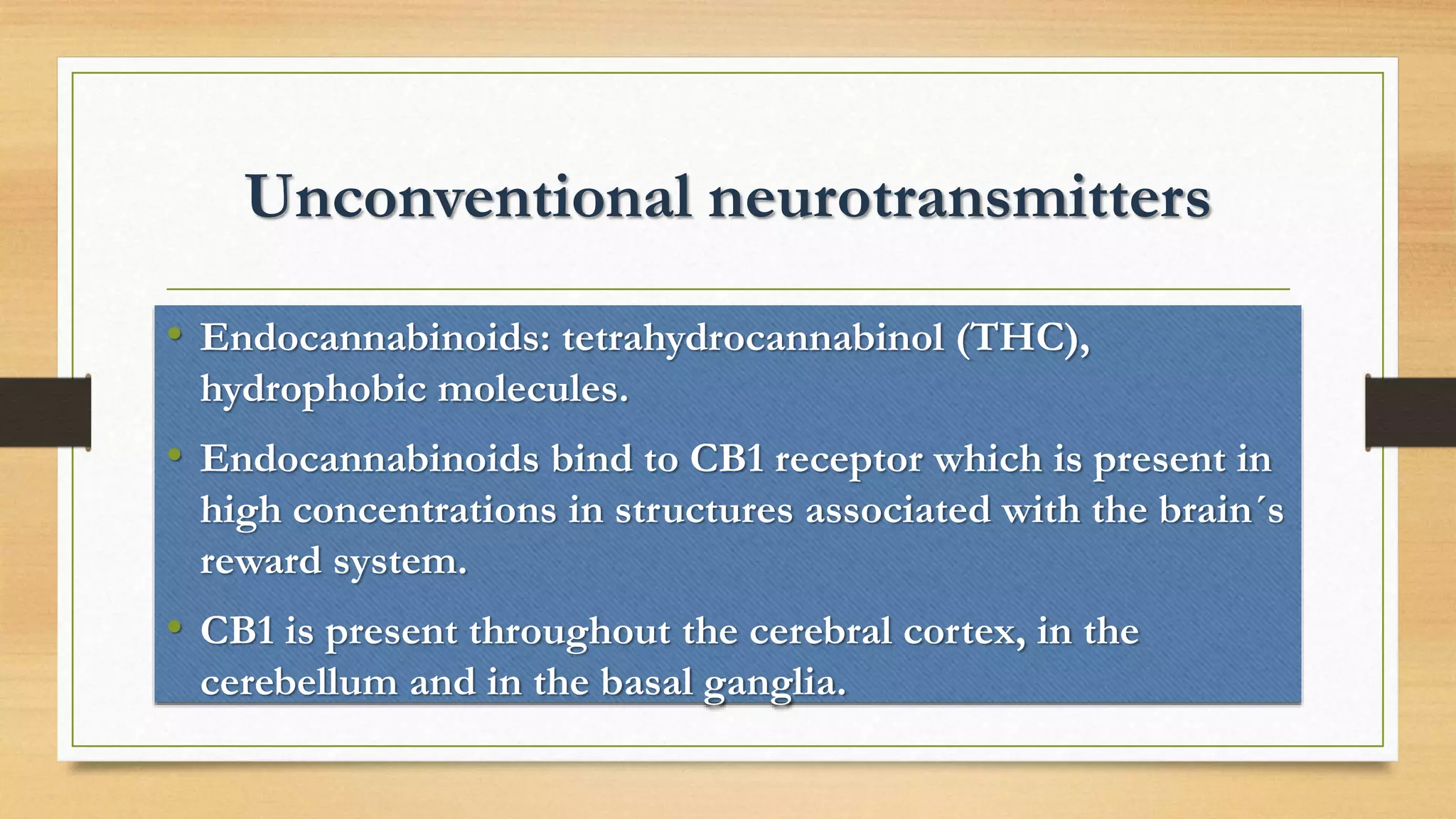 Unconventional neurotransmitters
• Endocannabinoids: tetrahydrocannabinol (THC),
hydrophobic molecules.
• Endocannabinoids bind to CB1 receptor which is present in
high concentrations in structures associated with the brain´s
reward system.
• CB1 is present throughout the cerebral cortex, in the
cerebellum and in the basal ganglia.
 