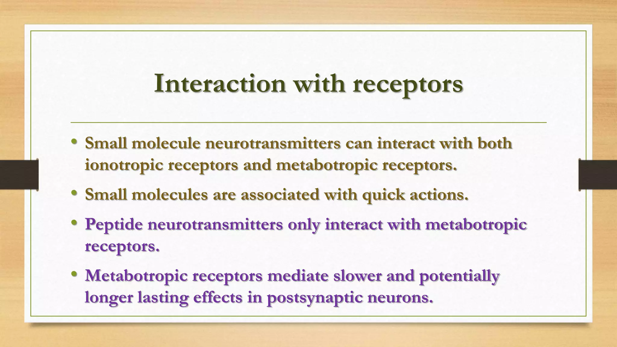 Interaction with receptors
• Small molecule neurotransmitters can interact with both
ionotropic receptors and metabotropic receptors.
• Small molecules are associated with quick actions.
• Peptide neurotransmitters only interact with metabotropic
receptors.
• Metabotropic receptors mediate slower and potentially
longer lasting effects in postsynaptic neurons.
 