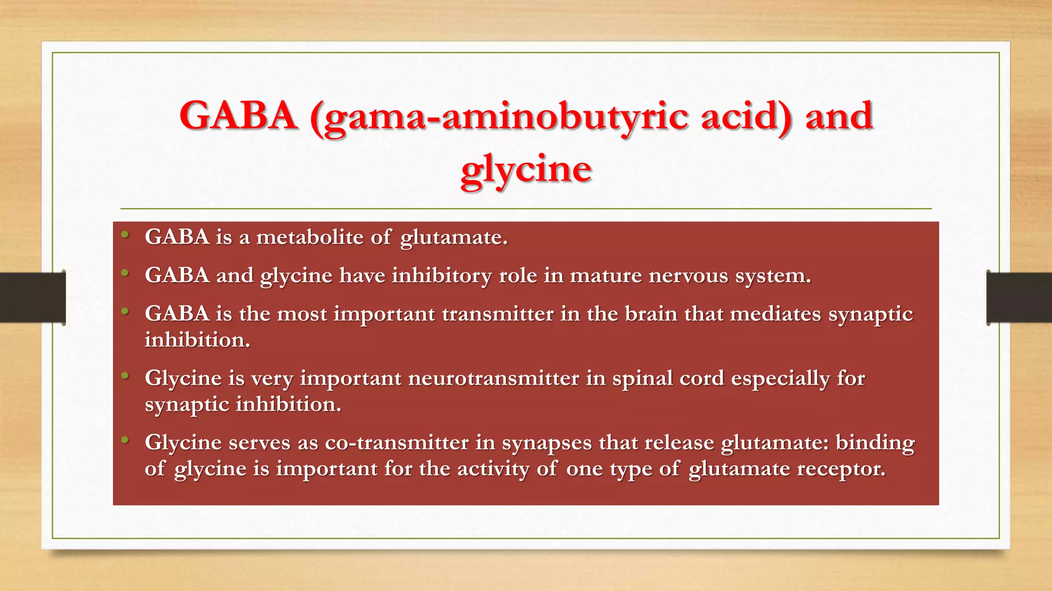 GABA (gama-aminobutyric acid) and
glycine
• GABA is a metabolite of glutamate.
• GABA and glycine have inhibitory role in mature nervous system.
• GABA is the most important transmitter in the brain that mediates synaptic
inhibition.
• Glycine is very important neurotransmitter in spinal cord especially for
synaptic inhibition.
• Glycine serves as co-transmitter in synapses that release glutamate: binding
of glycine is important for the activity of one type of glutamate receptor.
 