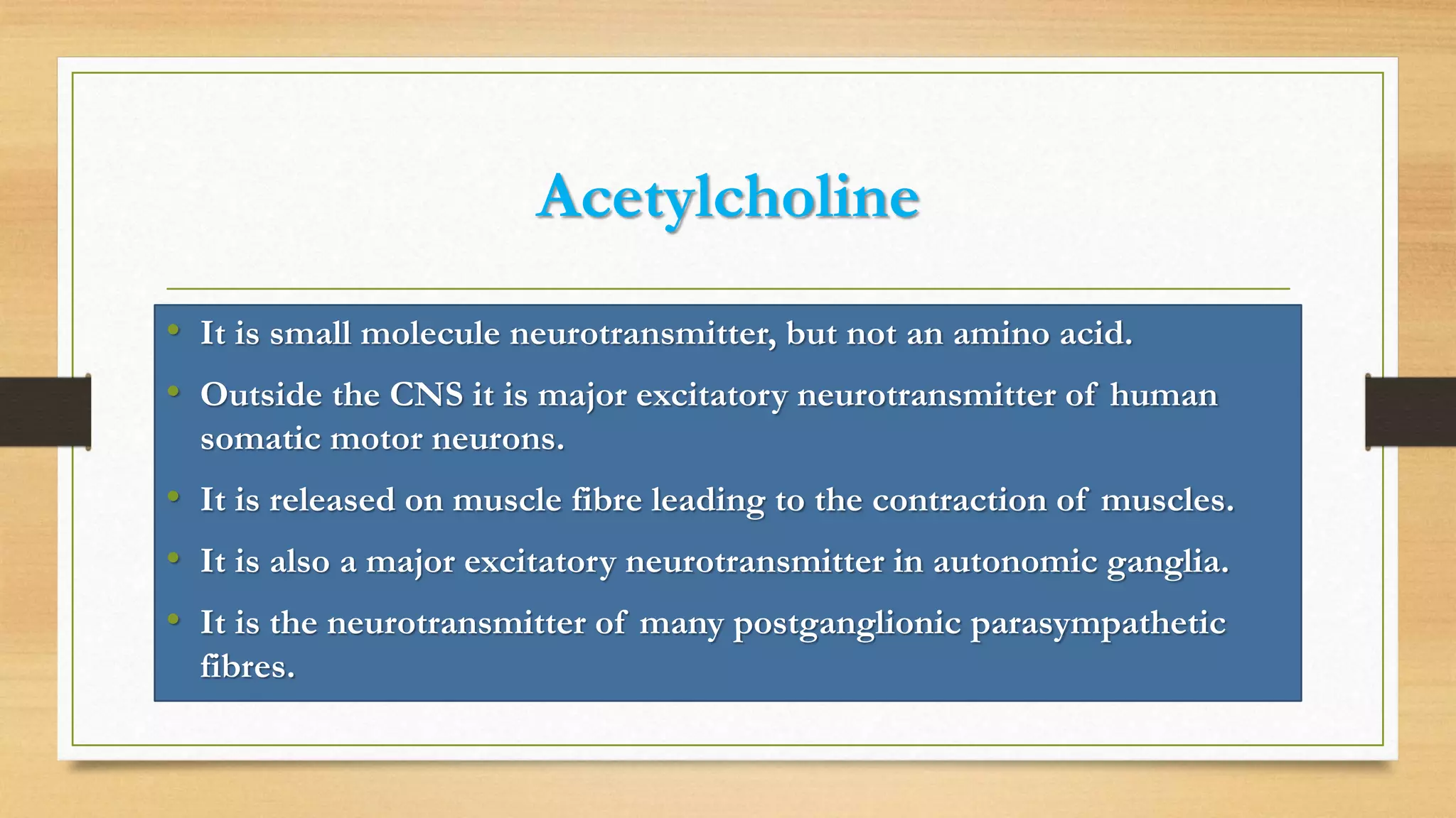 Acetylcholine
• It is small molecule neurotransmitter, but not an amino acid.
• Outside the CNS it is major excitatory neurotransmitter of human
somatic motor neurons.
• It is released on muscle fibre leading to the contraction of muscles.
• It is also a major excitatory neurotransmitter in autonomic ganglia.
• It is the neurotransmitter of many postganglionic parasympathetic
fibres.
 