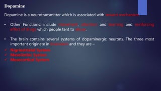 Dopamine
Dopamine is a neurotransmitter which is associated with reward mechanism.
• Other Functions: include movement, attention and learning and reinforcing
effect of drugs which people tent to abuse.
• The brain contains several systems of dopaminergic neurons. The three most
important originate in brainstem and they are –
 Nigriostriatal System
 Mesolimbic System
 Mesocortical System
 