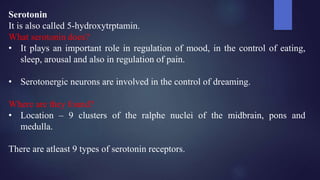 Serotonin
It is also called 5-hydroxytrptamin.
What serotonin does?
• It plays an important role in regulation of mood, in the control of eating,
sleep, arousal and also in regulation of pain.
• Serotonergic neurons are involved in the control of dreaming.
Where are they found?
• Location – 9 clusters of the ralphe nuclei of the midbrain, pons and
medulla.
There are atleast 9 types of serotonin receptors.
 