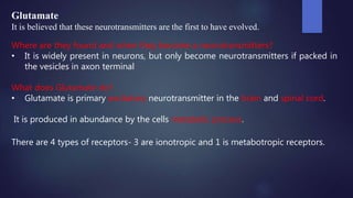 Glutamate
It is believed that these neurotransmitters are the first to have evolved.
Where are they found and when they become a neurotransmitters?
• It is widely present in neurons, but only become neurotransmitters if packed in
the vesicles in axon terminal
What does Glutamate do?
• Glutamate is primary excitatory neurotransmitter in the brain and spinal cord.
It is produced in abundance by the cells metabolic process.
There are 4 types of receptors- 3 are ionotropic and 1 is metabotropic receptors.
 