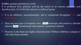 GABA( gamma-aminobutyric acid)
It is produced from glutamic acid by the action of an enzyme (glutamic acid
decarboxylase. Or GAD) that removes a carboxyl group.
• It is an inhibitory neurotransmitter, and is widespread throughout brain and
spinal cord.
• There are two types of receptors- two, c is ionotropic and controls a chloride
channel metabotropic and controls a potassium channel.
• Neurons in the brain are highly interconnected. Without inhibitory synapses it
will make brain unstable.
 