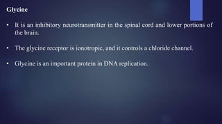 Glycine
• It is an inhibitory neurotransmitter in the spinal cord and lower portions of
the brain.
• The glycine receptor is ionotropic, and it controls a chloride channel.
• Glycine is an important protein in DNA replication.
 