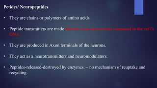 Petides/ Neuropeptides
• They are chains or polymers of amino acids.
• Peptide transmitters are made directly from instructions contained in the cell’s
DNA.
• They are produced in Axon terminals of the neurons.
• They act as a neurotransmitters and neuromodulators.
• Peptides-released-destroyed by enzymes. – no mechanism of reuptake and
recycling.
 