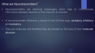 What are Neurotransmitters?
• Neurotransmitters are chemical messengers which help to communicate
information between neurons or from neurons to muscles.
• A neurotransmitter influences a neuron in one of three ways: excitatory, inhibitory
or modulatory.
• They are molecules and therefore they are divided on the basis of their molecular
structure.
 