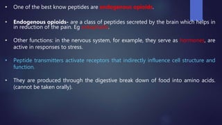 • One of the best know peptides are endogenous opioids.
• Endogenous opioids- are a class of peptides secreted by the brain which helps in
in reduction of the pain. Eg enkephalin.
• Other functions: in the nervous system, for example, they serve as hormones, are
active in responses to stress.
• Peptide transmitters activate receptors that indirectly influence cell structure and
function.
• They are produced through the digestive break down of food into amino acids.
(cannot be taken orally).
 