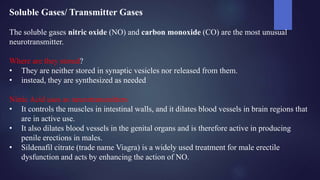 Soluble Gases/ Transmitter Gases
The soluble gases nitric oxide (NO) and carbon monoxide (CO) are the most unusual
neurotransmitter.
Where are they stored?
• They are neither stored in synaptic vesicles nor released from them.
• instead, they are synthesized as needed
Nitric Acid uses as neurotransmitters
• It controls the muscles in intestinal walls, and it dilates blood vessels in brain regions that
are in active use.
• It also dilates blood vessels in the genital organs and is therefore active in producing
penile erections in males.
• Sildenafil citrate (trade name Viagra) is a widely used treatment for male erectile
dysfunction and acts by enhancing the action of NO.
 