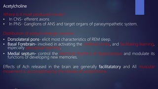 Acetylcholine
Where is it most produced mostly?
• In CNS- efferent axons
• In PNS- Ganglions of ANS and target organs of parasympathetic system.
Distribution of acetycholinergic neurons
• Dorsolateral pons- elicit most characteristics of REM sleep.
• Basal Forebrain- involved in activating the cerebral cortex, and facilitating learning,
especially perceptual learning.
• Medial septum- control the electrical rhythms of hippocampus and modulate its
functions of developing new memories.
Effects of Ach released in the brain are generally facilitatatory and All muscular
movement is accomplished by the release of acetylcholine
 