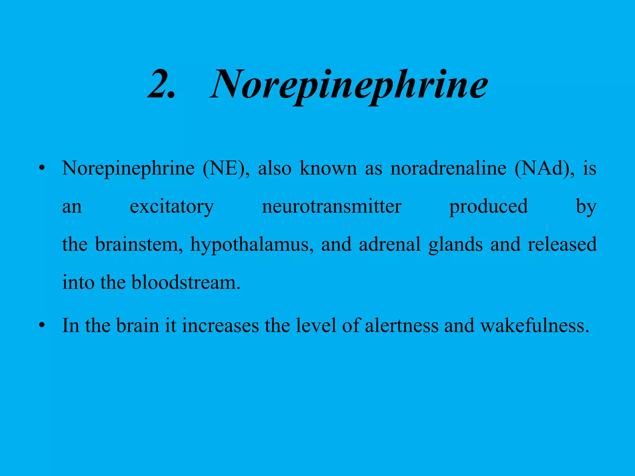 2. Norepinephrine
• Norepinephrine (NE), also known as noradrenaline (NAd), is
an excitatory neurotransmitter produced by
the brainstem, hypothalamus, and adrenal glands and released
into the bloodstream.
• In the brain it increases the level of alertness and wakefulness.
 