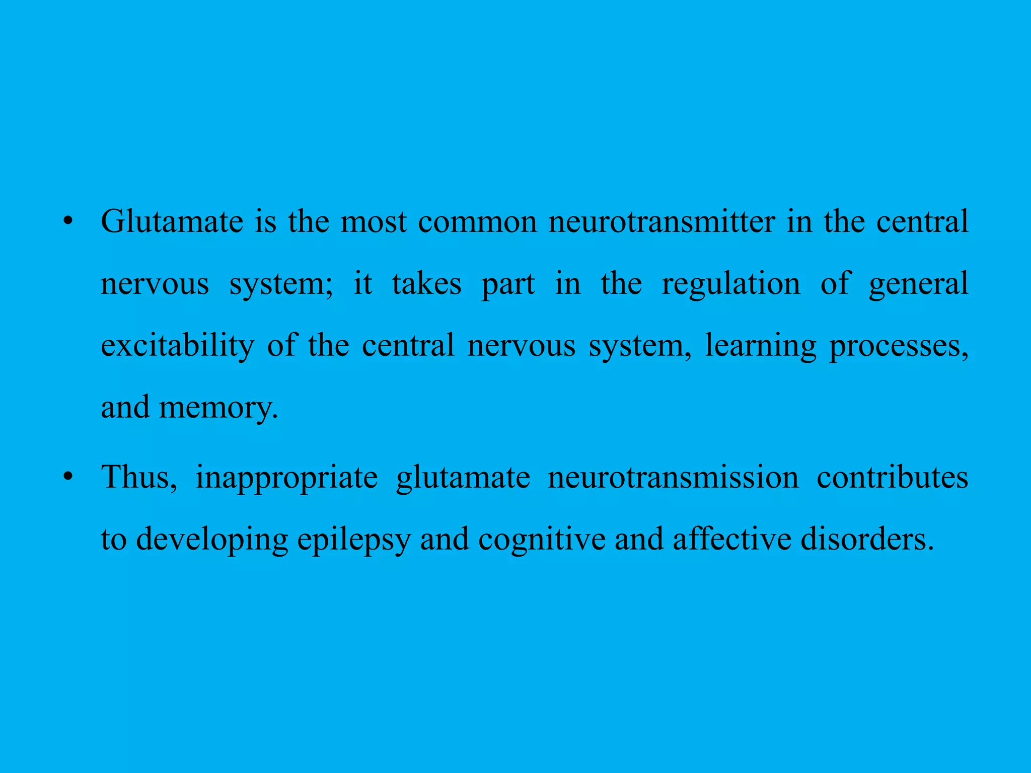 • Glutamate is the most common neurotransmitter in the central
nervous system; it takes part in the regulation of general
excitability of the central nervous system, learning processes,
and memory.
• Thus, inappropriate glutamate neurotransmission contributes
to developing epilepsy and cognitive and affective disorders.
 