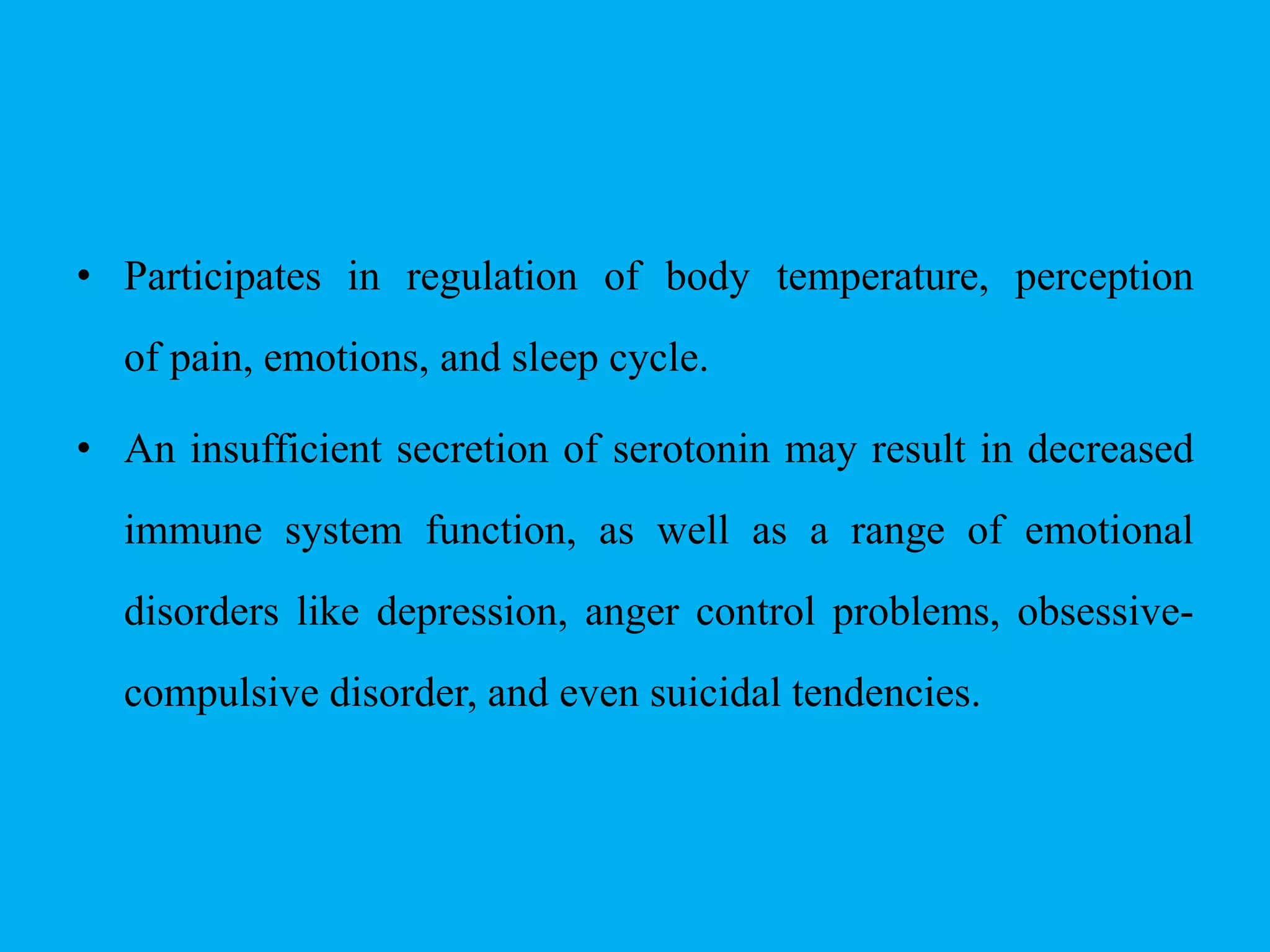 • Participates in regulation of body temperature, perception
of pain, emotions, and sleep cycle.
• An insufficient secretion of serotonin may result in decreased
immune system function, as well as a range of emotional
disorders like depression, anger control problems, obsessive-
compulsive disorder, and even suicidal tendencies.
 
