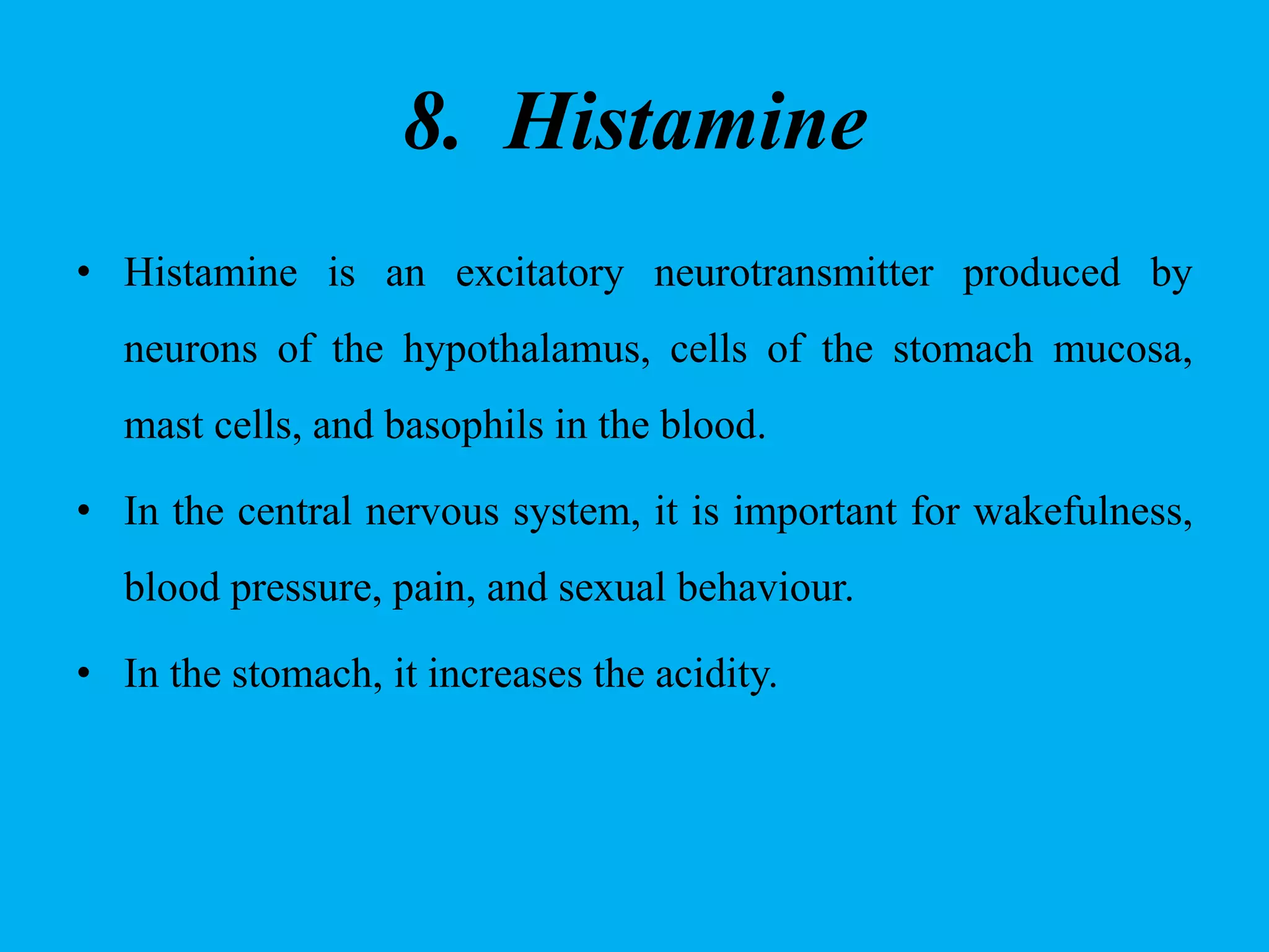 8. Histamine
• Histamine is an excitatory neurotransmitter produced by
neurons of the hypothalamus, cells of the stomach mucosa,
mast cells, and basophils in the blood.
• In the central nervous system, it is important for wakefulness,
blood pressure, pain, and sexual behaviour.
• In the stomach, it increases the acidity.
 