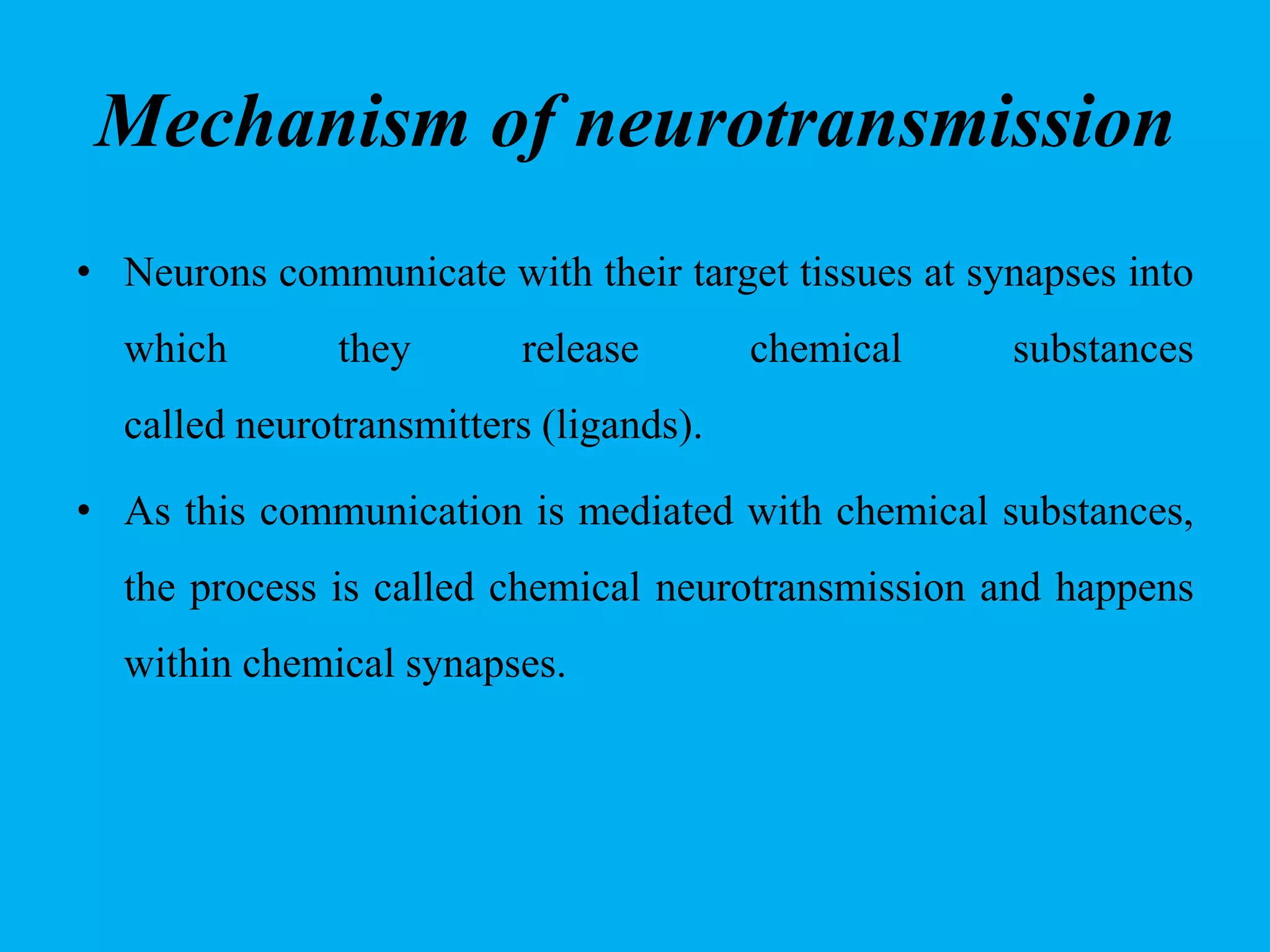 Mechanism of neurotransmission
• Neurons communicate with their target tissues at synapses into
which they release chemical substances
called neurotransmitters (ligands).
• As this communication is mediated with chemical substances,
the process is called chemical neurotransmission and happens
within chemical synapses.
 