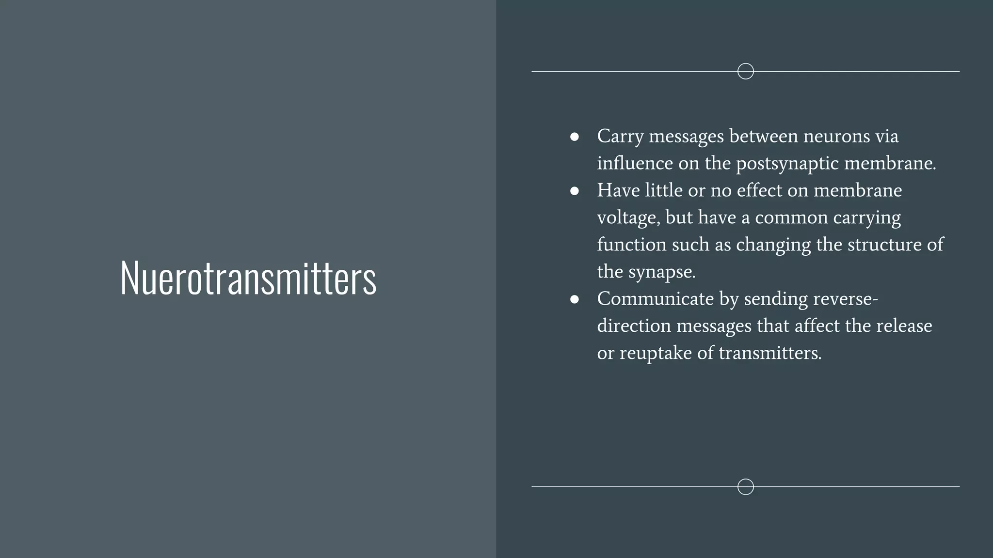Nuerotransmitters
● Carry messages between neurons via
influence on the postsynaptic membrane.
● Have little or no effect on membrane
voltage, but have a common carrying
function such as changing the structure of
the synapse.
● Communicate by sending reverse-
direction messages that affect the release
or reuptake of transmitters.
 