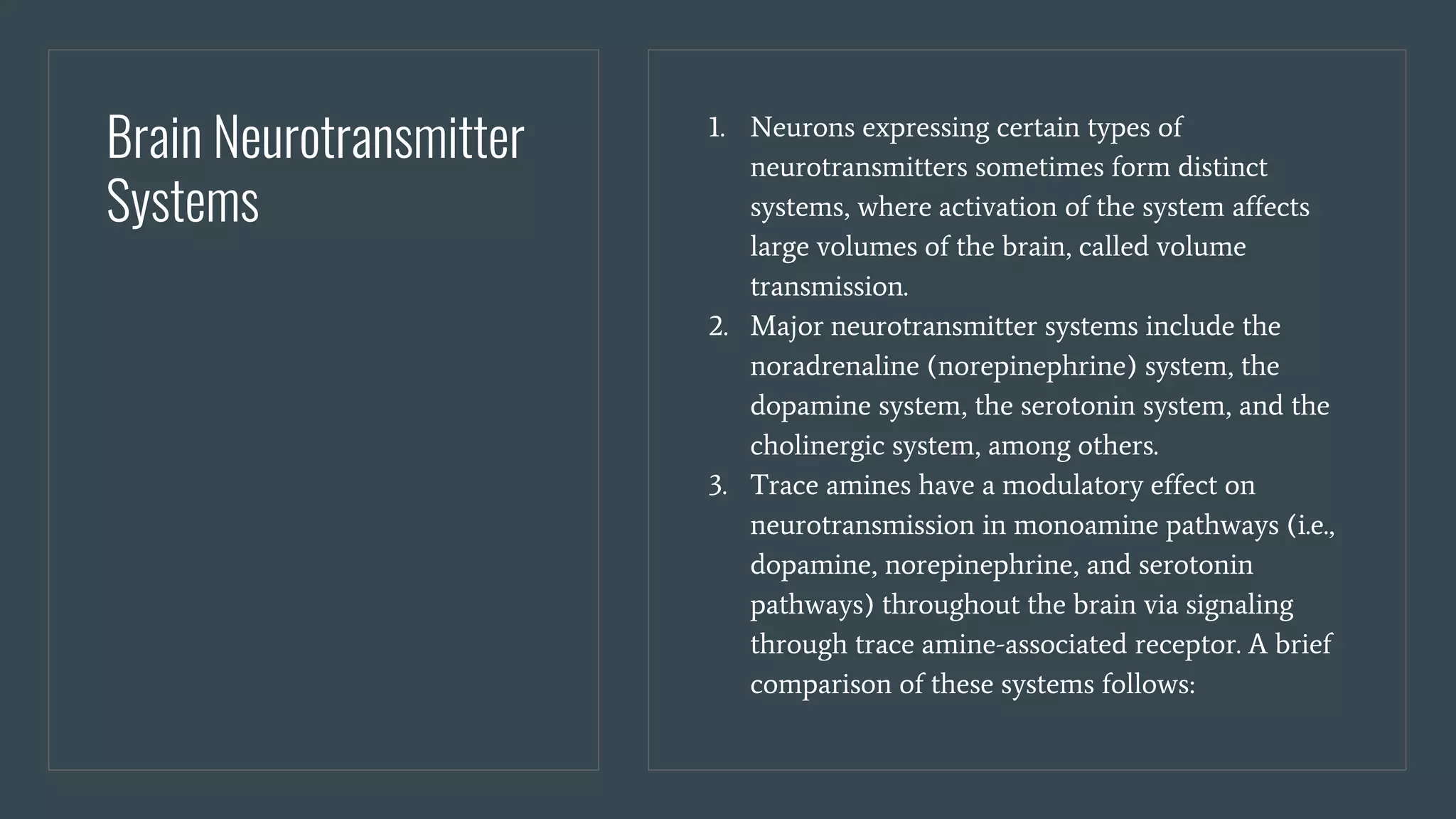 Brain Neurotransmitter
Systems
1. Neurons expressing certain types of
neurotransmitters sometimes form distinct
systems, where activation of the system affects
large volumes of the brain, called volume
transmission.
2. Major neurotransmitter systems include the
noradrenaline (norepinephrine) system, the
dopamine system, the serotonin system, and the
cholinergic system, among others.
3. Trace amines have a modulatory effect on
neurotransmission in monoamine pathways (i.e.,
dopamine, norepinephrine, and serotonin
pathways) throughout the brain via signaling
through trace amine-associated receptor. A brief
comparison of these systems follows:
 