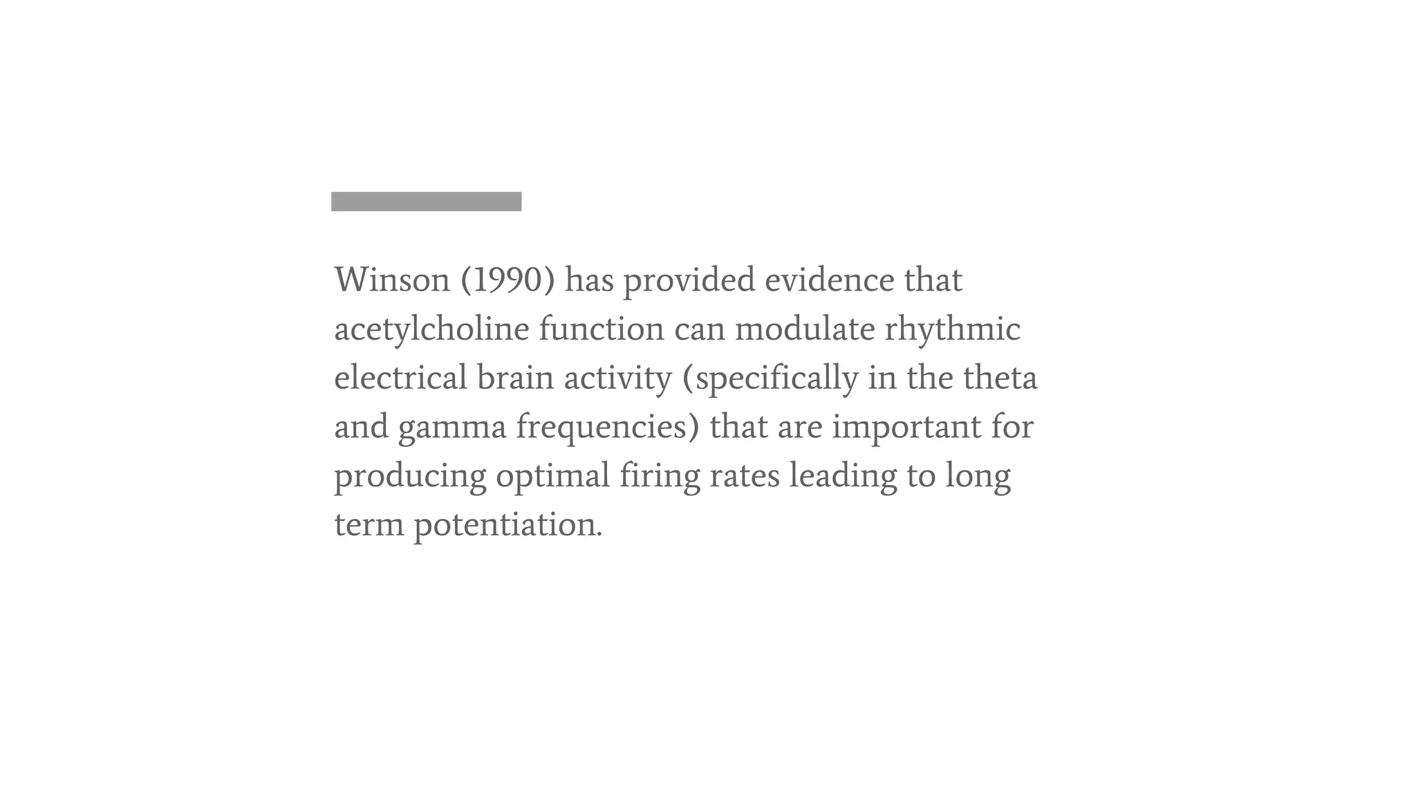 Winson (1990) has provided evidence that
acetylcholine function can modulate rhythmic
electrical brain activity (specifically in the theta
and gamma frequencies) that are important for
producing optimal firing rates leading to long
term potentiation.
 