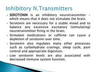  SEROTONIN is an inhibitory neurotransmitter –
which means that it does not stimulate the brain.
 Serotonin are necessary for a stable mood and to
balance any excessive excitatory (stimulating)
neurotransmitter firing in the brain.
 Stimulant medications or caffeine can cause a
depletion of serotonin over time.
 Serotonin also regulates many other processes
such as carbohydrate cravings, sleep cycle, pain
control and appropriate digestion.
 Low serotonin levels are also associated with
decreased immune system function.
 