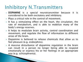  DOPAMINE is a special neurotransmitter because it is
considered to be both excitatory and inhibitory.
 Plays a critical role in the control of movement.
 It has a stimulating effect on the heart, the circulation, the
rate of metabolism, and is able to mobilize many of the
body’s energy reserves.
 It helps to modulate brain activity, control coordination and
movement, and regulate the flow of information to different
areas of the brain.
 Dopamine is believed to release chemicals that allow us to
feel pleasure (e.g. endorphins).
 A massive disturbance of dopamine regulation in the brain
can result in a person no longer being able to respond
emotionally or express his or her feelings in an appropriate
way (e.g. schizophrenia).
 