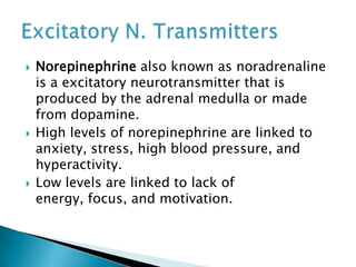  Norepinephrine also known as noradrenaline
is a excitatory neurotransmitter that is
produced by the adrenal medulla or made
from dopamine.
 High levels of norepinephrine are linked to
anxiety, stress, high blood pressure, and
hyperactivity.
 Low levels are linked to lack of
energy, focus, and motivation.
 