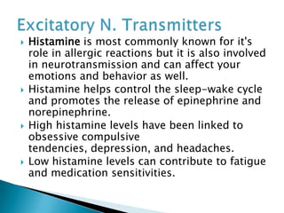  Histamine is most commonly known for it's
role in allergic reactions but it is also involved
in neurotransmission and can affect your
emotions and behavior as well.
 Histamine helps control the sleep-wake cycle
and promotes the release of epinephrine and
norepinephrine.
 High histamine levels have been linked to
obsessive compulsive
tendencies, depression, and headaches.
 Low histamine levels can contribute to fatigue
and medication sensitivities.
 